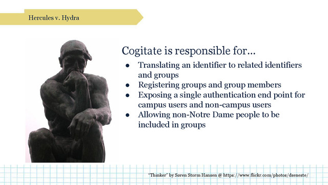 Cogitate is responsible for…
● Translating an identifier to related identifiers
and groups
● Registering groups and group members
● Exposing a single authentication end point for
campus users and non-campus users
● Allowing non-Notre Dame people to be
included in groups
Hercules v. Hydra
“Thinker” by Søren Storm Hansen @ https://www.flickr.com/photos/dseneste/
