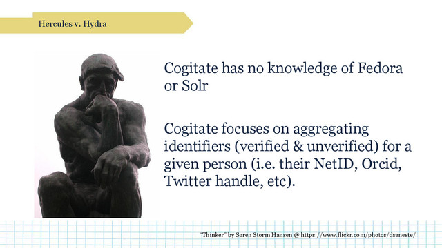 Cogitate has no knowledge of Fedora
or Solr
Cogitate focuses on aggregating
identifiers (verified & unverified) for a
given person (i.e. their NetID, Orcid,
Twitter handle, etc).
Hercules v. Hydra
“Thinker” by Søren Storm Hansen @ https://www.flickr.com/photos/dseneste/
