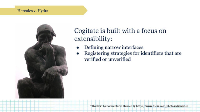 Cogitate is built with a focus on
extensibility:
● Defining narrow interfaces
● Registering strategies for identifiers that are
verified or unverified
Hercules v. Hydra
“Thinker” by Søren Storm Hansen @ https://www.flickr.com/photos/dseneste/
