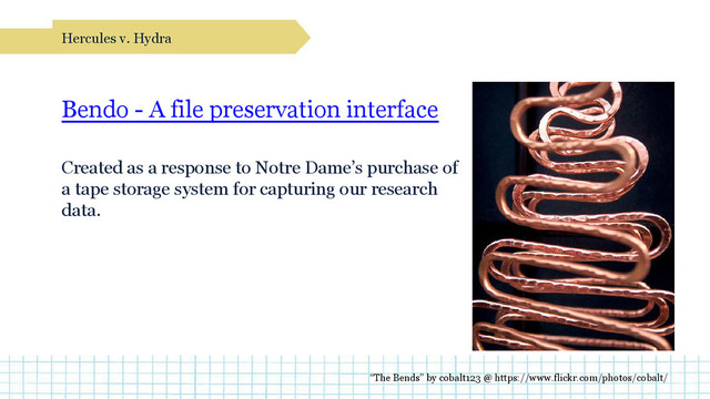 Bendo - A file preservation interface
Created as a response to Notre Dame’s purchase of
a tape storage system for capturing our research
data.
Hercules v. Hydra
“The Bends” by cobalt123 @ https://www.flickr.com/photos/cobalt/
