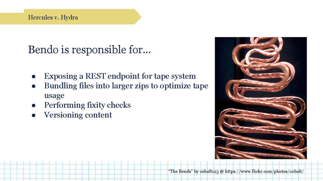 Bendo is responsible for…
● Exposing a REST endpoint for tape system
● Bundling files into larger zips to optimize tape
usage
● Performing fixity checks
● Versioning content
Hercules v. Hydra
“The Bends” by cobalt123 @ https://www.flickr.com/photos/cobalt/
