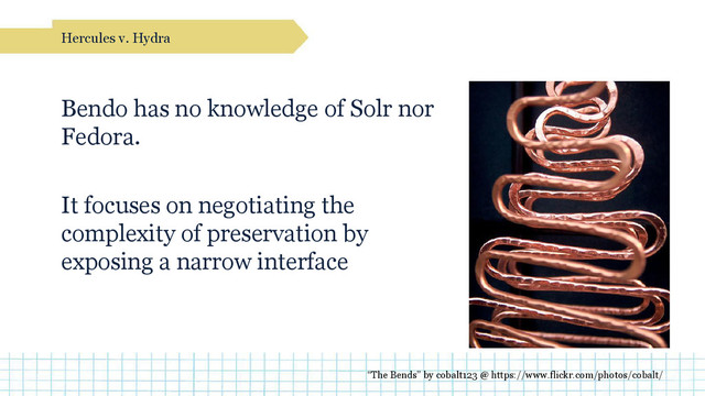 Bendo has no knowledge of Solr nor
Fedora.
It focuses on negotiating the
complexity of preservation by
exposing a narrow interface
Hercules v. Hydra
“The Bends” by cobalt123 @ https://www.flickr.com/photos/cobalt/
