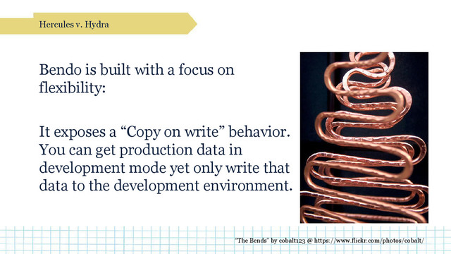 Bendo is built with a focus on
flexibility:
It exposes a “Copy on write” behavior.
You can get production data in
development mode yet only write that
data to the development environment.
Hercules v. Hydra
“The Bends” by cobalt123 @ https://www.flickr.com/photos/cobalt/

