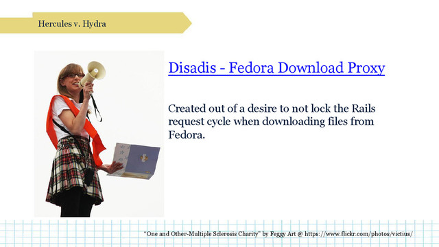 Disadis - Fedora Download Proxy
Created out of a desire to not lock the Rails
request cycle when downloading files from
Fedora.
Hercules v. Hydra
“One and Other-Multiple Sclerosis Charity” by Feggy Art @ https://www.flickr.com/photos/victius/
