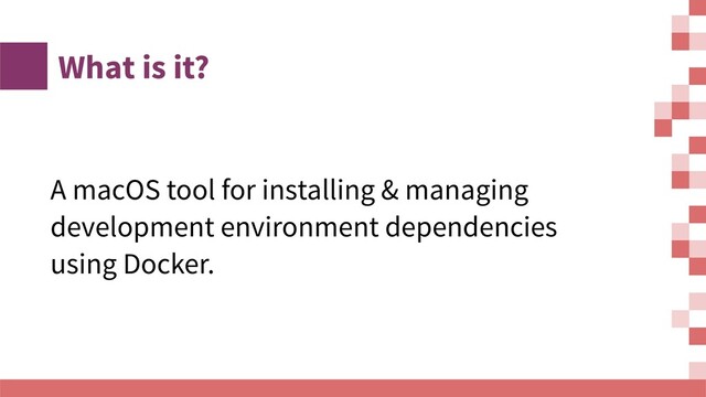 What is it?
A macOS tool for installing & managing
development environment dependencies
using Docker.
