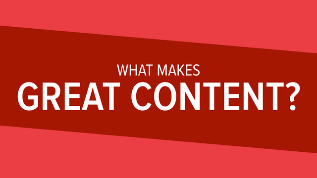 WHAT MAKES
GREAT CONTENT?
