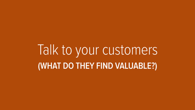 Talk to your customers
(WHAT DO THEY FIND VALUABLE?)
