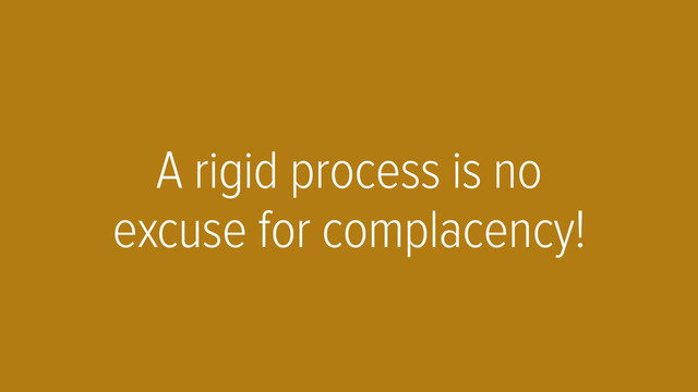 A rigid process is no
excuse for complacency!
