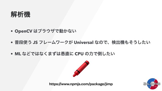 ղੳػ
• OpenCV ͸ϒϥ΢βͰಈ͔ͳ͍
• ීஈ࢖͏ JS ϑϨʔϜϫʔΫ͕ Universal ͳͷͰɺݕग़ػ΋ͦ͏͍ͨ͠
• ML ͳͲͰ͸ͳ͘·ͣ͸۪௚ʹ CPU ͷྗͰ౗͍ͨ͠
https://www.npmjs.com/package/jimp
