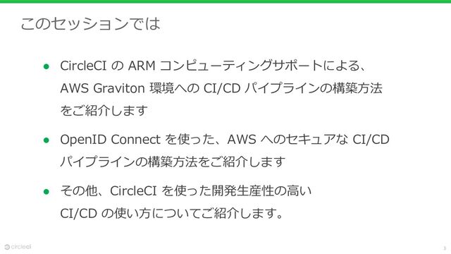 3
このセッションでは
● CircleCI の ARM コンピューティングサポートによる、
AWS Graviton 環境への CI/CD パイプラインの構築⽅法
をご紹介します
● OpenID Connect を使った、AWS へのセキュアな CI/CD
パイプラインの構築⽅法をご紹介します
● その他、CircleCI を使った開発⽣産性の⾼い
CI/CD の使い⽅についてご紹介します。
