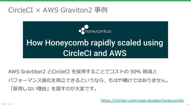 30
CircleCI × AWS Graviton2 事例
AWS Gravtiton2 とCircleCI を採⽤することでコストの 50% 削減と
パフォーマンス強化を両⽴できるというなら、もはや賭けではありません。
「採⽤しない理由」を探すのが⼤変です。
https://circleci.com/case-studies/honeycomb/
