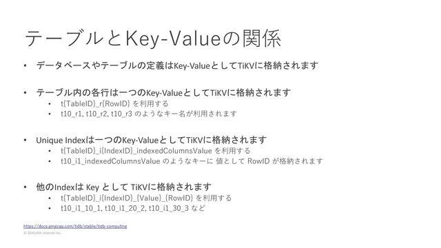 © SAKURA internet Inc.
テーブルとKey-Valueの関係
https://docs.pingcap.com/tidb/stable/tidb-computing
• データベースやテーブルの定義はKey-ValueとしてTiKVに格納されます
• テーブル内の各行は一つのKey-ValueとしてTiKVに格納されます
• t{TableID}_r{RowID} を利⽤する
• t10_r1, t10_r2, t10_r3 のようなキー名が利⽤されます
• Unique Indexは一つのKey-ValueとしてTiKVに格納されます
• t{TableID}_i{IndexID}_indexedColumnsValue を利⽤する
• t10_i1_indexedColumnsValue のようなキーに 値として RowID が格納されます
• 他のIndexは Key として TiKVに格納されます
• t{TableID}_i{IndexID}_{Value}_{RowID} を利⽤する
• t10_i1_10_1, t10_i1_20_2, t10_i1_30_3 など
