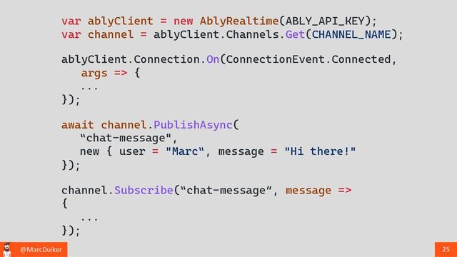 @MarcDuiker 25
var ablyClient = new AblyRealtime(ABLY_API_KEY);
var channel = ablyClient.Channels.Get(CHANNEL_NAME);
channel.Subscribe(“chat-message”, message =>
{
...
});
await channel.PublishAsync(
“chat-message",
new { user = "Marc“, message = "Hi there!"
});
ablyClient.Connection.On(ConnectionEvent.Connected,
args => {
...
});
