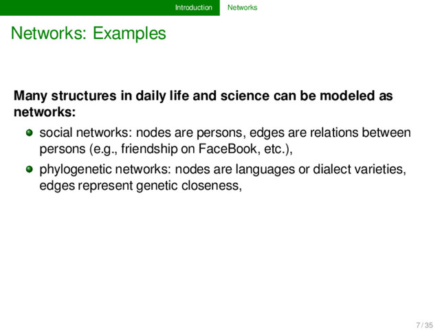 Introduction Networks
Networks: Examples
Many structures in daily life and science can be modeled as
networks:
social networks: nodes are persons, edges are relations between
persons (e.g., friendship on FaceBook, etc.),
phylogenetic networks: nodes are languages or dialect varieties,
edges represent genetic closeness,
7 / 35
