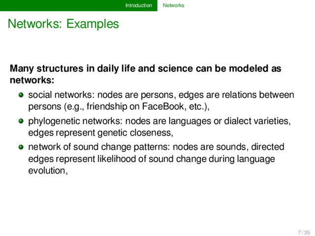 Introduction Networks
Networks: Examples
Many structures in daily life and science can be modeled as
networks:
social networks: nodes are persons, edges are relations between
persons (e.g., friendship on FaceBook, etc.),
phylogenetic networks: nodes are languages or dialect varieties,
edges represent genetic closeness,
network of sound change patterns: nodes are sounds, directed
edges represent likelihood of sound change during language
evolution,
7 / 35
