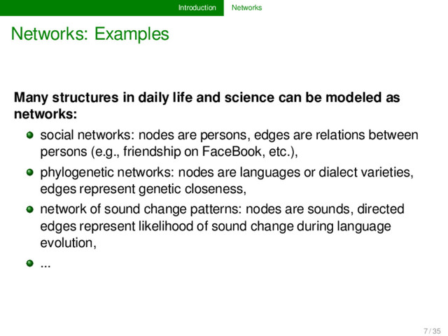 Introduction Networks
Networks: Examples
Many structures in daily life and science can be modeled as
networks:
social networks: nodes are persons, edges are relations between
persons (e.g., friendship on FaceBook, etc.),
phylogenetic networks: nodes are languages or dialect varieties,
edges represent genetic closeness,
network of sound change patterns: nodes are sounds, directed
edges represent likelihood of sound change during language
evolution,
...
7 / 35

