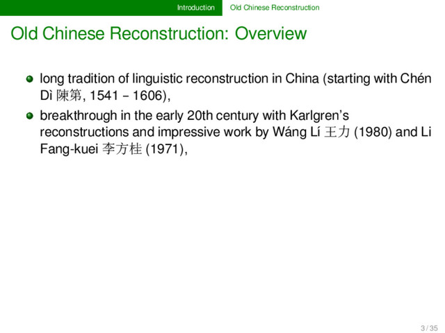 Introduction Old Chinese Reconstruction
Old Chinese Reconstruction: Overview
long tradition of linguistic reconstruction in China (starting with Chén
Dì 陳第, 1541 – 1606),
breakthrough in the early 20th century with Karlgren’s
reconstructions and impressive work by Wáng Lí 王力 (1980) and Li
Fang-kuei 李方桂 (1971),
3 / 35
