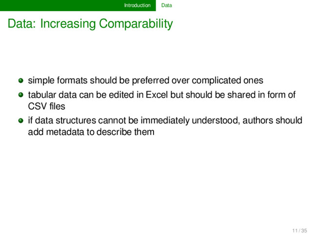 Introduction Data
Data: Increasing Comparability
simple formats should be preferred over complicated ones
tabular data can be edited in Excel but should be shared in form of
CSV ﬁles
if data structures cannot be immediately understood, authors should
add metadata to describe them
11 / 35
