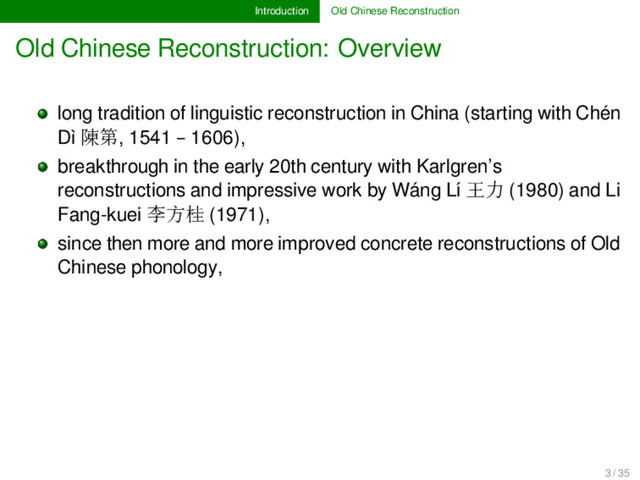 Introduction Old Chinese Reconstruction
Old Chinese Reconstruction: Overview
long tradition of linguistic reconstruction in China (starting with Chén
Dì 陳第, 1541 – 1606),
breakthrough in the early 20th century with Karlgren’s
reconstructions and impressive work by Wáng Lí 王力 (1980) and Li
Fang-kuei 李方桂 (1971),
since then more and more improved concrete reconstructions of Old
Chinese phonology,
3 / 35
