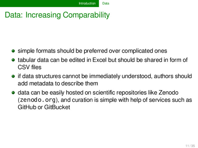 Introduction Data
Data: Increasing Comparability
simple formats should be preferred over complicated ones
tabular data can be edited in Excel but should be shared in form of
CSV ﬁles
if data structures cannot be immediately understood, authors should
add metadata to describe them
data can be easily hosted on scientiﬁc repositories like Zenodo
(zenodo.org), and curation is simple with help of services such as
GitHub or GitBucket
11 / 35
