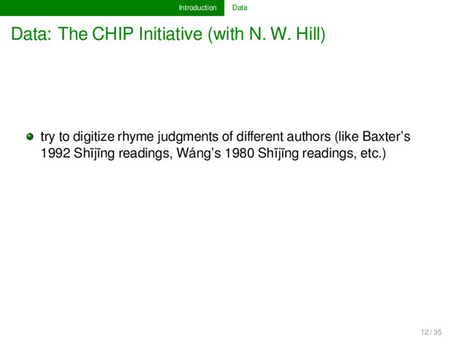 Introduction Data
Data: The CHIP Initiative (with N. W. Hill)
try to digitize rhyme judgments of diﬀerent authors (like Baxter’s
1992 Shījīng readings, Wáng’s 1980 Shījīng readings, etc.)
12 / 35
