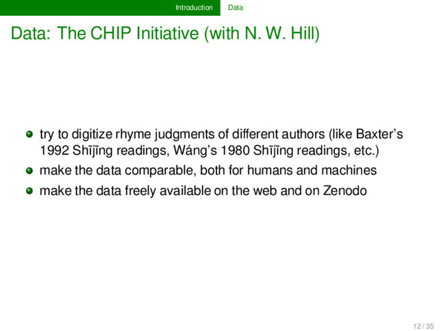 Introduction Data
Data: The CHIP Initiative (with N. W. Hill)
try to digitize rhyme judgments of diﬀerent authors (like Baxter’s
1992 Shījīng readings, Wáng’s 1980 Shījīng readings, etc.)
make the data comparable, both for humans and machines
make the data freely available on the web and on Zenodo
12 / 35
