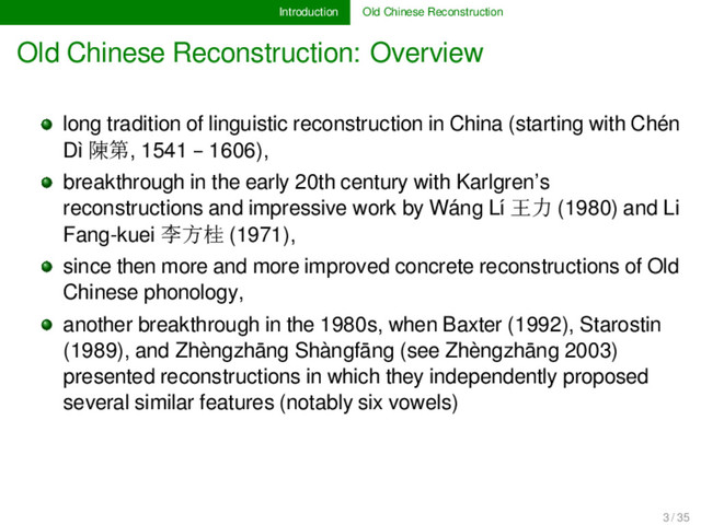Introduction Old Chinese Reconstruction
Old Chinese Reconstruction: Overview
long tradition of linguistic reconstruction in China (starting with Chén
Dì 陳第, 1541 – 1606),
breakthrough in the early 20th century with Karlgren’s
reconstructions and impressive work by Wáng Lí 王力 (1980) and Li
Fang-kuei 李方桂 (1971),
since then more and more improved concrete reconstructions of Old
Chinese phonology,
another breakthrough in the 1980s, when Baxter (1992), Starostin
(1989), and Zhèngzhāng Shàngfāng (see Zhèngzhāng 2003)
presented reconstructions in which they independently proposed
several similar features (notably six vowels)
3 / 35
