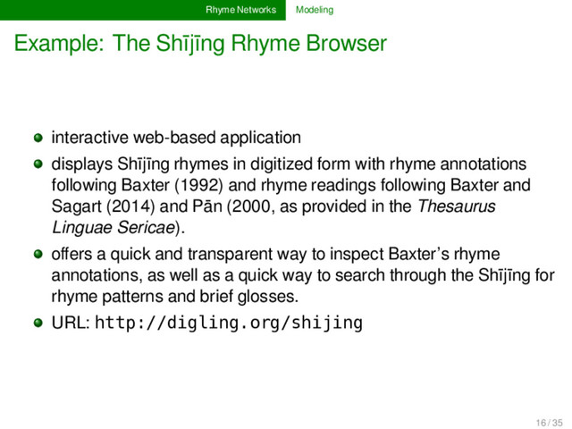 Rhyme Networks Modeling
Example: The Shījīng Rhyme Browser
interactive web-based application
displays Shījīng rhymes in digitized form with rhyme annotations
following Baxter (1992) and rhyme readings following Baxter and
Sagart (2014) and Pān (2000, as provided in the Thesaurus
Linguae Sericae).
oﬀers a quick and transparent way to inspect Baxter’s rhyme
annotations, as well as a quick way to search through the Shījīng for
rhyme patterns and brief glosses.
URL: http://digling.org/shijing
16 / 35
