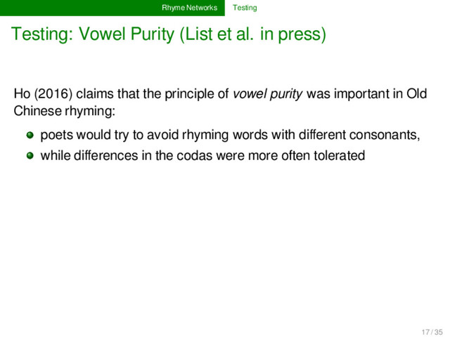 Rhyme Networks Testing
Testing: Vowel Purity (List et al. in press)
Ho (2016) claims that the principle of vowel purity was important in Old
Chinese rhyming:
poets would try to avoid rhyming words with diﬀerent consonants,
while diﬀerences in the codas were more often tolerated
17 / 35

