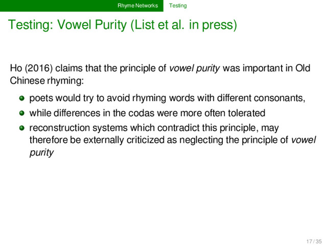Rhyme Networks Testing
Testing: Vowel Purity (List et al. in press)
Ho (2016) claims that the principle of vowel purity was important in Old
Chinese rhyming:
poets would try to avoid rhyming words with diﬀerent consonants,
while diﬀerences in the codas were more often tolerated
reconstruction systems which contradict this principle, may
therefore be externally criticized as neglecting the principle of vowel
purity
17 / 35
