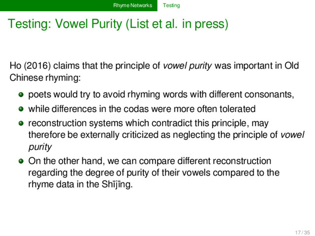 Rhyme Networks Testing
Testing: Vowel Purity (List et al. in press)
Ho (2016) claims that the principle of vowel purity was important in Old
Chinese rhyming:
poets would try to avoid rhyming words with diﬀerent consonants,
while diﬀerences in the codas were more often tolerated
reconstruction systems which contradict this principle, may
therefore be externally criticized as neglecting the principle of vowel
purity
On the other hand, we can compare diﬀerent reconstruction
regarding the degree of purity of their vowels compared to the
rhyme data in the Shījīng.
17 / 35
