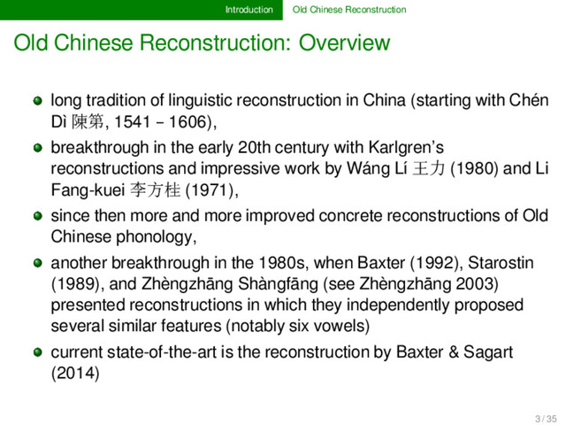 Introduction Old Chinese Reconstruction
Old Chinese Reconstruction: Overview
long tradition of linguistic reconstruction in China (starting with Chén
Dì 陳第, 1541 – 1606),
breakthrough in the early 20th century with Karlgren’s
reconstructions and impressive work by Wáng Lí 王力 (1980) and Li
Fang-kuei 李方桂 (1971),
since then more and more improved concrete reconstructions of Old
Chinese phonology,
another breakthrough in the 1980s, when Baxter (1992), Starostin
(1989), and Zhèngzhāng Shàngfāng (see Zhèngzhāng 2003)
presented reconstructions in which they independently proposed
several similar features (notably six vowels)
current state-of-the-art is the reconstruction by Baxter & Sagart
(2014)
3 / 35
