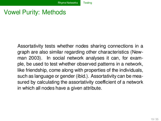 Rhyme Networks Testing
Vowel Purity: Methods
Assortativity tests whether nodes sharing connections in a
graph are also similar regarding other characteristics (New-
man 2003). In social network analyses it can, for exam-
ple, be used to test whether observed patterns in a network,
like friendship, come along with properties of the individuals,
such as language or gender (ibid.). Assortativity can be mea-
sured by calculating the assortativity coeﬃcient of a network
in which all nodes have a given attribute.
19 / 35
