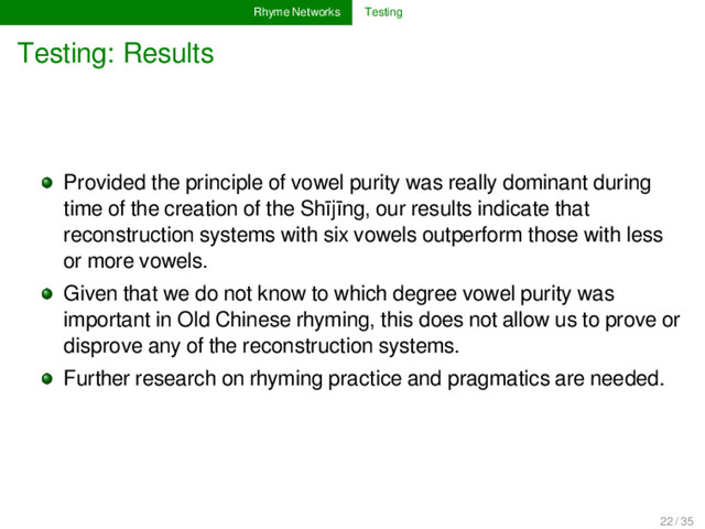Rhyme Networks Testing
Testing: Results
Provided the principle of vowel purity was really dominant during
time of the creation of the Shījīng, our results indicate that
reconstruction systems with six vowels outperform those with less
or more vowels.
Given that we do not know to which degree vowel purity was
important in Old Chinese rhyming, this does not allow us to prove or
disprove any of the reconstruction systems.
Further research on rhyming practice and pragmatics are needed.
22 / 35

