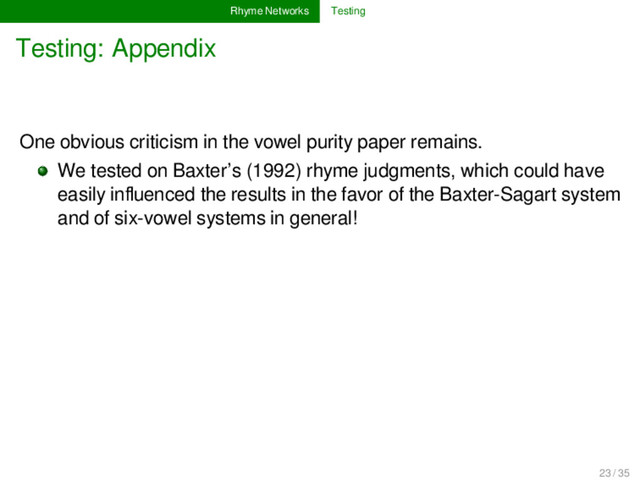 Rhyme Networks Testing
Testing: Appendix
One obvious criticism in the vowel purity paper remains.
We tested on Baxter’s (1992) rhyme judgments, which could have
easily inﬂuenced the results in the favor of the Baxter-Sagart system
and of six-vowel systems in general!
23 / 35
