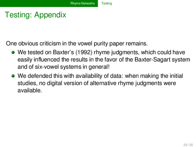 Rhyme Networks Testing
Testing: Appendix
One obvious criticism in the vowel purity paper remains.
We tested on Baxter’s (1992) rhyme judgments, which could have
easily inﬂuenced the results in the favor of the Baxter-Sagart system
and of six-vowel systems in general!
We defended this with availability of data: when making the initial
studies, no digital version of alternative rhyme judgments were
available.
23 / 35
