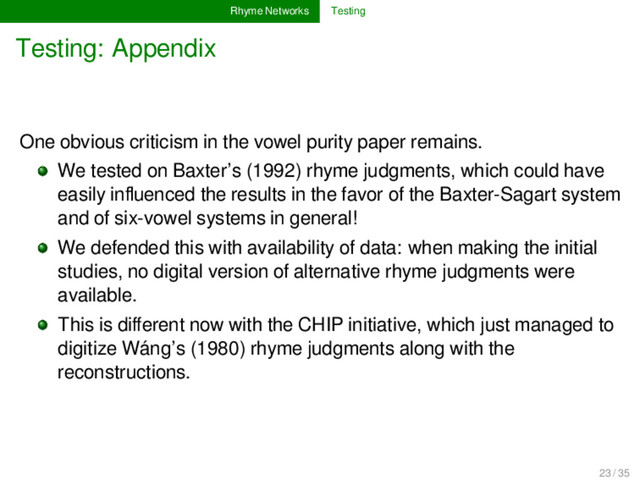 Rhyme Networks Testing
Testing: Appendix
One obvious criticism in the vowel purity paper remains.
We tested on Baxter’s (1992) rhyme judgments, which could have
easily inﬂuenced the results in the favor of the Baxter-Sagart system
and of six-vowel systems in general!
We defended this with availability of data: when making the initial
studies, no digital version of alternative rhyme judgments were
available.
This is diﬀerent now with the CHIP initiative, which just managed to
digitize Wáng’s (1980) rhyme judgments along with the
reconstructions.
23 / 35
