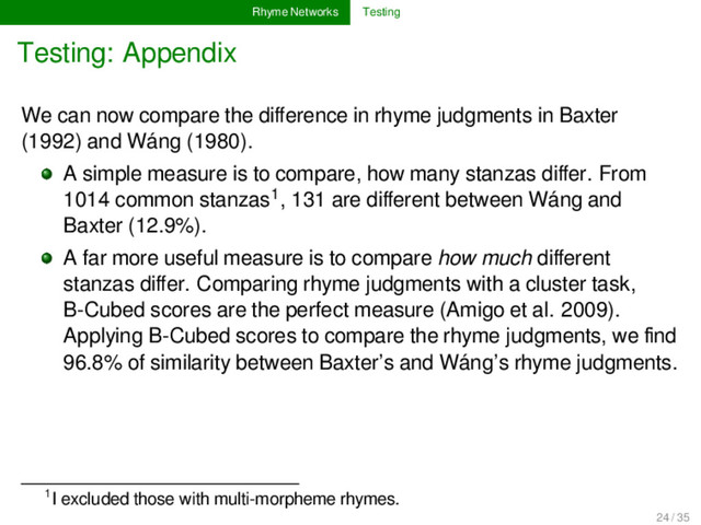 Rhyme Networks Testing
Testing: Appendix
We can now compare the diﬀerence in rhyme judgments in Baxter
(1992) and Wáng (1980).
A simple measure is to compare, how many stanzas diﬀer. From
1014 common stanzas1, 131 are diﬀerent between Wáng and
Baxter (12.9%).
A far more useful measure is to compare how much diﬀerent
stanzas diﬀer. Comparing rhyme judgments with a cluster task,
B-Cubed scores are the perfect measure (Amigo et al. 2009).
Applying B-Cubed scores to compare the rhyme judgments, we ﬁnd
96.8% of similarity between Baxter’s and Wáng’s rhyme judgments.
1I excluded those with multi-morpheme rhymes.
24 / 35
