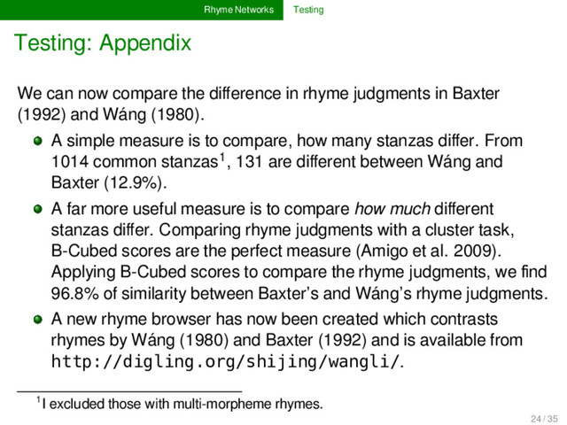 Rhyme Networks Testing
Testing: Appendix
We can now compare the diﬀerence in rhyme judgments in Baxter
(1992) and Wáng (1980).
A simple measure is to compare, how many stanzas diﬀer. From
1014 common stanzas1, 131 are diﬀerent between Wáng and
Baxter (12.9%).
A far more useful measure is to compare how much diﬀerent
stanzas diﬀer. Comparing rhyme judgments with a cluster task,
B-Cubed scores are the perfect measure (Amigo et al. 2009).
Applying B-Cubed scores to compare the rhyme judgments, we ﬁnd
96.8% of similarity between Baxter’s and Wáng’s rhyme judgments.
A new rhyme browser has now been created which contrasts
rhymes by Wáng (1980) and Baxter (1992) and is available from
http://digling.org/shijing/wangli/.
1I excluded those with multi-morpheme rhymes.
24 / 35

