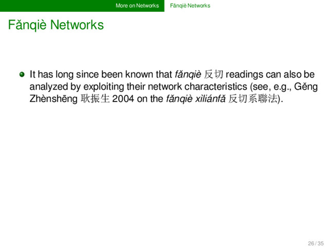 More on Networks Fǎnqiè Networks
Fǎnqiè Networks
It has long since been known that fǎnqiè 反切 readings can also be
analyzed by exploiting their network characteristics (see, e.g., Gěng
Zhènshēng 耿振生 2004 on the fǎnqiè xìliánfǎ 反切系聯法).
26 / 35

