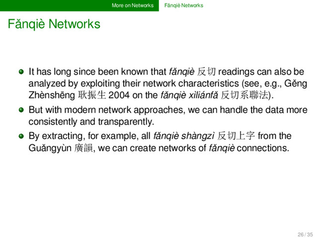 More on Networks Fǎnqiè Networks
Fǎnqiè Networks
It has long since been known that fǎnqiè 反切 readings can also be
analyzed by exploiting their network characteristics (see, e.g., Gěng
Zhènshēng 耿振生 2004 on the fǎnqiè xìliánfǎ 反切系聯法).
But with modern network approaches, we can handle the data more
consistently and transparently.
By extracting, for example, all fǎnqiè shàngzì 反切上字 from the
Guǎngyùn 廣韻, we can create networks of fǎnqiè connections.
26 / 35
