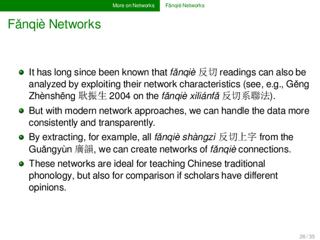 More on Networks Fǎnqiè Networks
Fǎnqiè Networks
It has long since been known that fǎnqiè 反切 readings can also be
analyzed by exploiting their network characteristics (see, e.g., Gěng
Zhènshēng 耿振生 2004 on the fǎnqiè xìliánfǎ 反切系聯法).
But with modern network approaches, we can handle the data more
consistently and transparently.
By extracting, for example, all fǎnqiè shàngzì 反切上字 from the
Guǎngyùn 廣韻, we can create networks of fǎnqiè connections.
These networks are ideal for teaching Chinese traditional
phonology, but also for comparison if scholars have diﬀerent
opinions.
26 / 35

