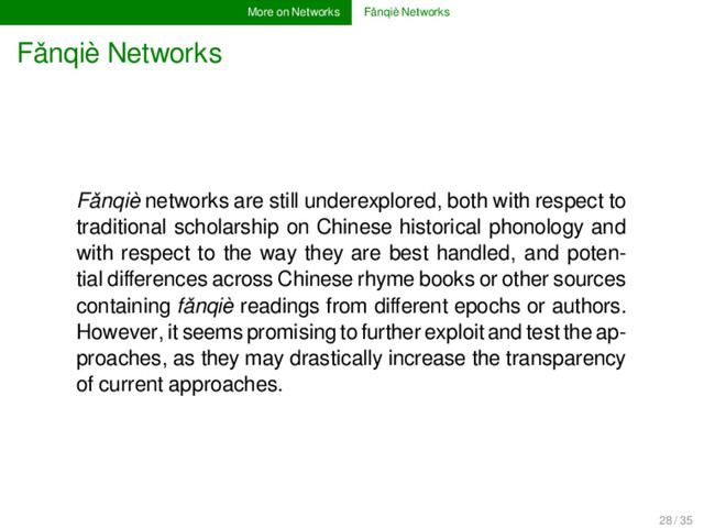 More on Networks Fǎnqiè Networks
Fǎnqiè Networks
Fǎnqiè networks are still underexplored, both with respect to
traditional scholarship on Chinese historical phonology and
with respect to the way they are best handled, and poten-
tial diﬀerences across Chinese rhyme books or other sources
containing fǎnqiè readings from diﬀerent epochs or authors.
However, it seems promising to further exploit and test the ap-
proaches, as they may drastically increase the transparency
of current approaches.
28 / 35
