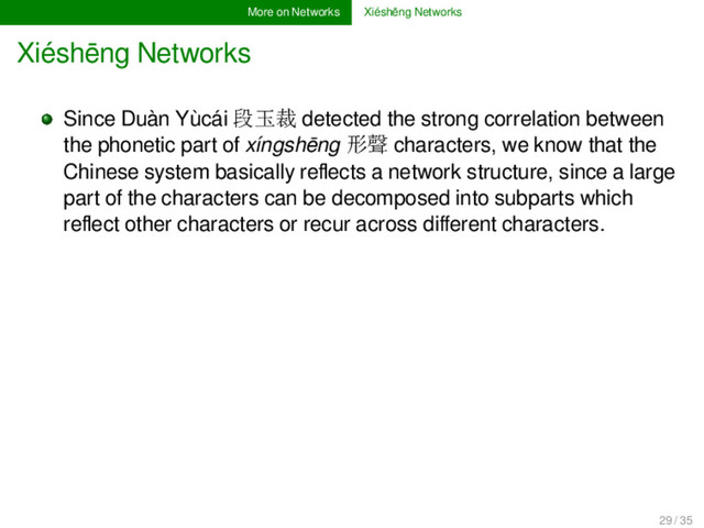 More on Networks Xiéshēng Networks
Xiéshēng Networks
Since Duàn Yùcái 段玉裁 detected the strong correlation between
the phonetic part of xíngshēng 形聲 characters, we know that the
Chinese system basically reﬂects a network structure, since a large
part of the characters can be decomposed into subparts which
reﬂect other characters or recur across diﬀerent characters.
29 / 35
