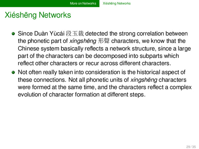 More on Networks Xiéshēng Networks
Xiéshēng Networks
Since Duàn Yùcái 段玉裁 detected the strong correlation between
the phonetic part of xíngshēng 形聲 characters, we know that the
Chinese system basically reﬂects a network structure, since a large
part of the characters can be decomposed into subparts which
reﬂect other characters or recur across diﬀerent characters.
Not often really taken into consideration is the historical aspect of
these connections. Not all phonetic units of xíngshēng characters
were formed at the same time, and the characters reﬂect a complex
evolution of character formation at diﬀerent steps.
29 / 35
