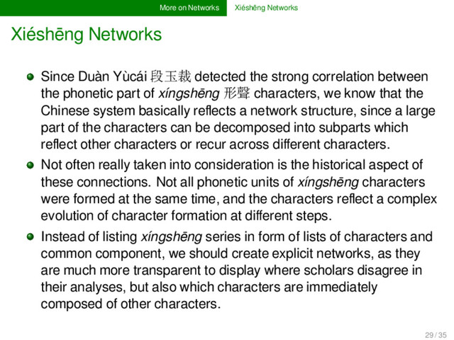 More on Networks Xiéshēng Networks
Xiéshēng Networks
Since Duàn Yùcái 段玉裁 detected the strong correlation between
the phonetic part of xíngshēng 形聲 characters, we know that the
Chinese system basically reﬂects a network structure, since a large
part of the characters can be decomposed into subparts which
reﬂect other characters or recur across diﬀerent characters.
Not often really taken into consideration is the historical aspect of
these connections. Not all phonetic units of xíngshēng characters
were formed at the same time, and the characters reﬂect a complex
evolution of character formation at diﬀerent steps.
Instead of listing xíngshēng series in form of lists of characters and
common component, we should create explicit networks, as they
are much more transparent to display where scholars disagree in
their analyses, but also which characters are immediately
composed of other characters.
29 / 35

