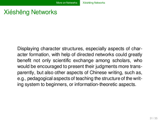 More on Networks Xiéshēng Networks
Xiéshēng Networks
Displaying character structures, especially aspects of char-
acter formation, with help of directed networks could greatly
beneﬁt not only scientiﬁc exchange among scholars, who
would be encouraged to present their judgments more trans-
parently, but also other aspects of Chinese writing, such as,
e.g., pedagogical aspects of teaching the structure of the writ-
ing system to beginners, or information-theoretic aspects.
31 / 35
