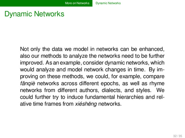 More on Networks Dynamic Networks
Dynamic Networks
Not only the data we model in networks can be enhanced,
also our methods to analyze the networks need to be further
improved. As an example, consider dynamic networks, which
would analyze and model network changes in time. By im-
proving on these methods, we could, for example, compare
fǎnqiè networks across diﬀerent epochs, as well as rhyme
networks from diﬀerent authors, dialects, and styles. We
could further try to induce fundamental hierarchies and rel-
ative time frames from xiéshēng networks.
32 / 35
