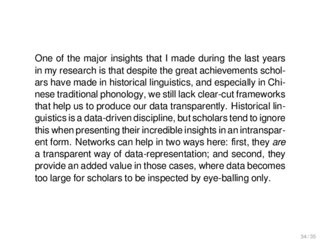Outlook
One of the major insights that I made during the last years
in my research is that despite the great achievements schol-
ars have made in historical linguistics, and especially in Chi-
nese traditional phonology, we still lack clear-cut frameworks
that help us to produce our data transparently. Historical lin-
guistics is a data-driven discipline, but scholars tend to ignore
this when presenting their incredible insights in an intranspar-
ent form. Networks can help in two ways here: ﬁrst, they are
a transparent way of data-representation; and second, they
provide an added value in those cases, where data becomes
too large for scholars to be inspected by eye-balling only.
34 / 35
