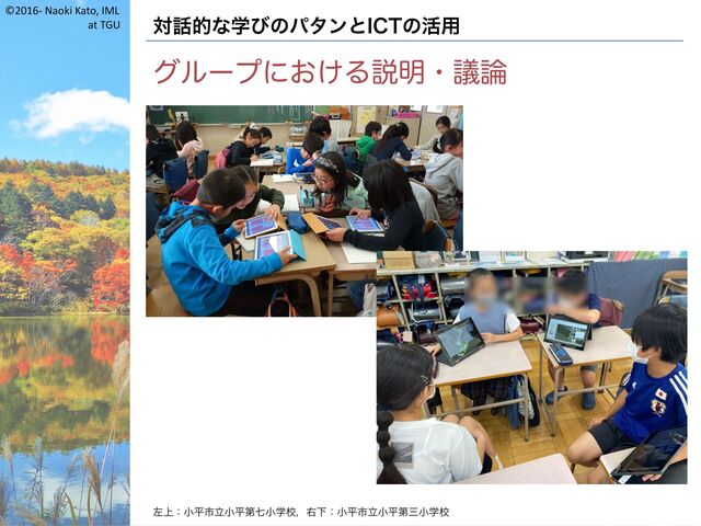 ©2016- Naoki Kato, IML
at TGU 対話的な学びのパタンとICTの活用
グループにおける説明・議論
左上：小平市立小平第七小学校，右下：小平市立小平第三小学校
